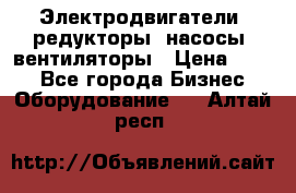 Электродвигатели, редукторы, насосы, вентиляторы › Цена ­ 123 - Все города Бизнес » Оборудование   . Алтай респ.